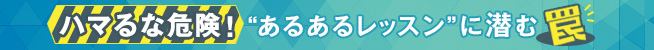 ハマるな危険! あるあるレッスンに潜む罠